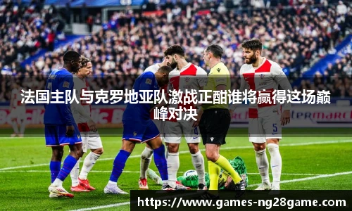 法国主队与克罗地亚队激战正酣谁将赢得这场巅峰对决